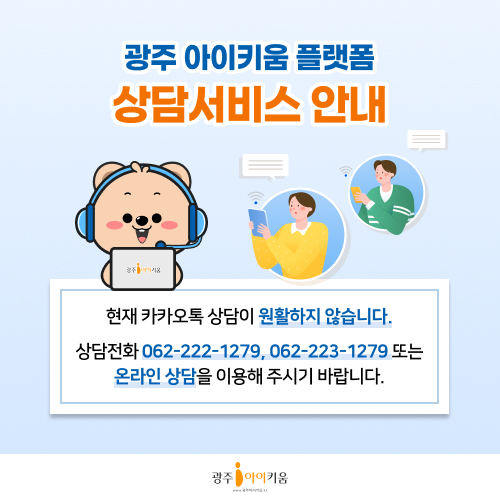 광주 아이키움 플랫폼 상담서비스 안내
현재 카카오톡 상담이 원활하지 않습니다.
상담전화 062-222-1279, 062-223-1279 또는
온라인 상담을 이용해 주시기 바랍니다.
