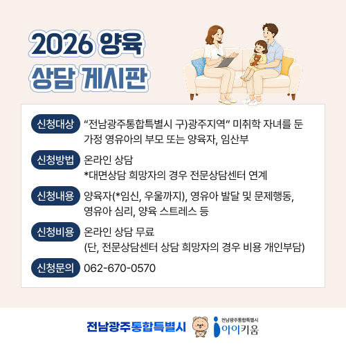2026 양육 상담 게시판
신청대상:“전남광주통합특별시 구)광주지역” 미취학 자녀를 둔가정 영유아의 부모 또는 양육자, 임산부
신청방법:온라인 상담*대면상담 희망자의 경우 전문상담센터 연계
신청내용:양육자(*임신, 우울까지), 영유아 발달 및 문제행동,영유아 심리, 양육 스트레스 등
신청비용:온라인 상담 무료(단, 전문상담센터 상담 희망자의 경우 비용 개인부담)
신청문의:062-670-0570