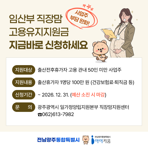 임산부 직장맘 고용유지지원금
사업주 부담 완화!
임산부 직장맘 고용유지지원금 지금 신청하세요!
지원대상: 출산전후휴가자 고용 관내 50인 미만 사업주
지원내용: 출산휴가자 1명당 100만 원 (건강보험료·퇴직금 등)
신청기간: ~ 2026. 12. 31. (예산 소진 시 마감)
문의:광주광역시 일가정양립지원본부 직장맘지원센터 ☎062)613-7982