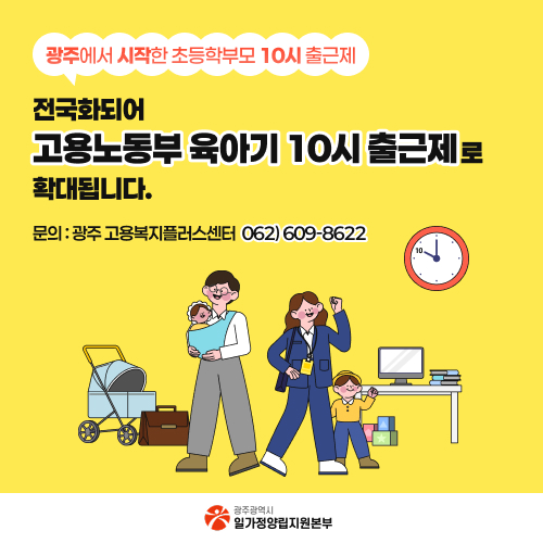광주에서 시작한 초등학부모 10시 출근제
전국화되어 고용노동부 육아기 10시 출근제로 확대됩니다.
문의: 광주 고용복지플러스센터 062)609-8622