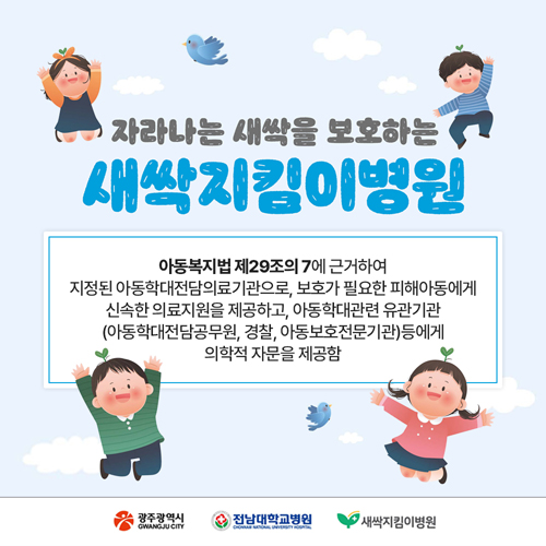 자라나는 새싹을 보호하는
새싹지킴이병원
아동복지법 제29조의 7에 근거하여
지정된 아동학대전담의료기관으로, 보호가 필요한 피해아동에게
신속한 의료지원을 제공하고, 아동학대관련 유관기관
(아동학대전담공무원, 경찰, 아동보호전문기관)등에게
의학적 자문을 제공함
