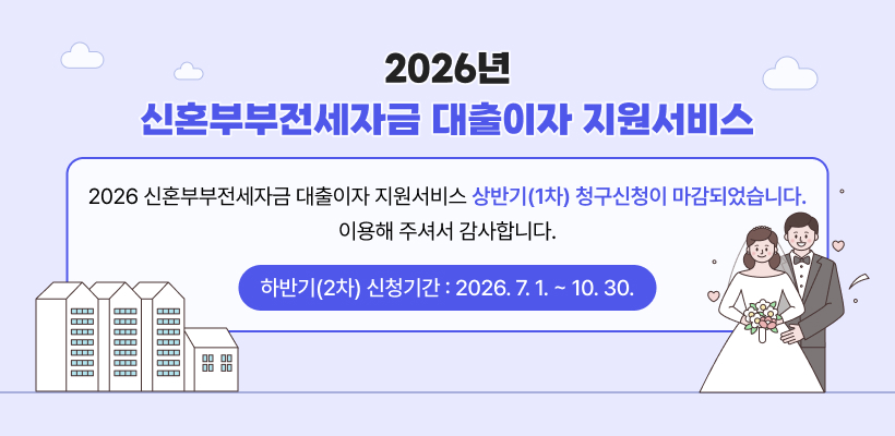 2026년 신혼부부전세자금 대출이자 지원서비스
2026년 신혼부부전세자금 대출이자 지원서비스 상반기(1차) 청구신청이 마감되었습니다.
이용해 주셔서 감사합니다.
하반기(2차) 신청기간 : 2026. 7. 1. ~ 10. 30.