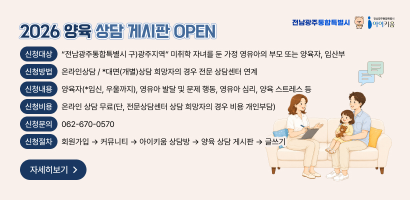 2026 양육 상담 게시판 OPEN
신청대상 “전남광주통합특별시 구)광주지역” 미취학 자녀를 둔 가정 영유아의 부모 또는 양육자, 임산부
신청방법 온라인상담 / *대면(개별)상담 희망자의 경우 전문 상담센터 연계
신청내용 양육자(*임신, 우울까지), 영유아 발달 및 문제 행동, 영유아 심리, 양육 스트레스 등
신청비용 온라인 상담 무료(단, 전문상담센터 상담 희망자의 경우 비용 개인부담)
신청문의 062-670-0570
신청절차 회원가입 → 커뮤니티 → 아이키움 상담방 → 양육 상담 게시판 → 글쓰기