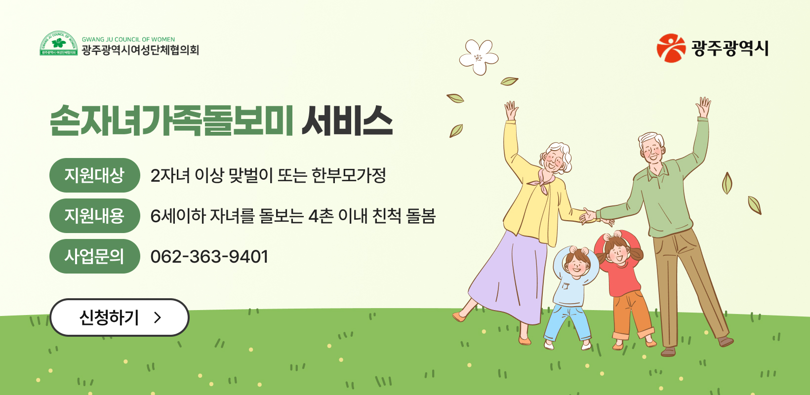 손자녀가족돌보미 서비스
-지원대상: 2자녀 이상 맞벌이 또는 한부모가정
-지원내용: 6세이하 자녀를 돌보는 4촌 이내 친척 돌봄
-사업문의: 062-363-9401