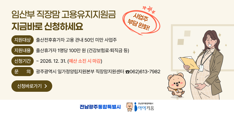 임산부 직장맘 고용유지지원금
사업주 부담 완화!
임산부 직장맘 고용유지지원금 지금 신청하세요!
지원대상: 출산전후휴가자 고용 관내 50인 미만 사업주
지원내용: 출산휴가자 1명당 100만 원 (건강보험료·퇴직금 등)
신청기간: ~ 2026. 12. 31. (예산 소진 시 마감)
문의:광주광역시 일가정양립지원본부 직장맘지원센터 ☎062)613-7982