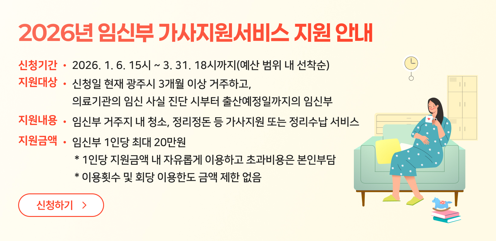 2026년 임신부 가사지원서비스 지원안내
신청기간 : 2026.1.6.15시~3.31.
지원대상 : 신청일 현재 광주시 3개월 이상 거부하고, 의료기관의 임신 사실 진단 시부터 출산예정일까지의 임신부
지원내용 : 임신부 거주지 내 청소, 정리정돈 등 가사지원 또는 정리수납 서비스
지원금액 : 임신부 1인당 최대 20만원
* 1인당 지원금액 내 자유롭게 이용하고 초과비용은 본인부담
* 이용횟수 및 회당 이용한도 금액 제한 없음
신청하기