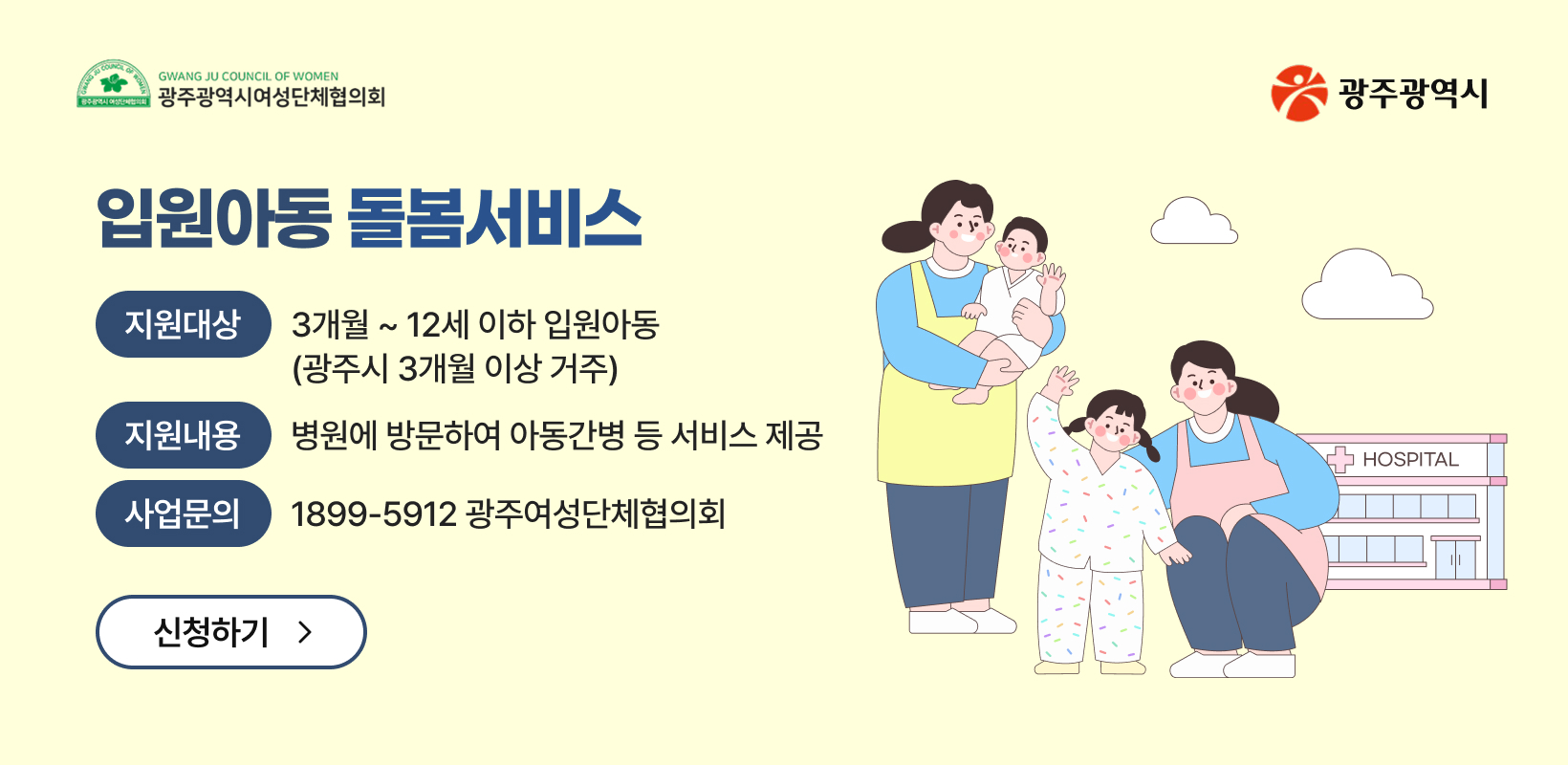 입원아동 돌봄서비스
-지원대상: 3개월 ~ 12세 이하 입원아동(광주시 3개월 이상 거주)
-지원내용: 병원에 방문하여 아동간병 등 서비스 제공
-사업문의: 1899-5912 광주여성단체협의회
