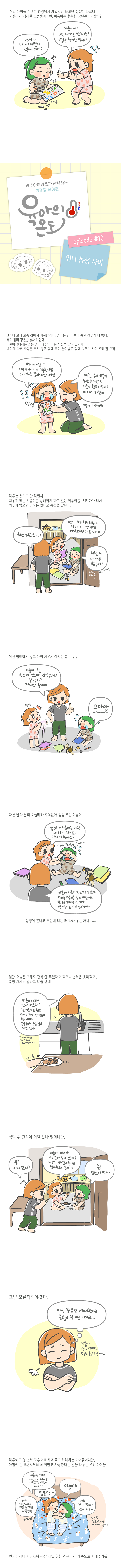 우리 아이들은 같은 환경에서 자랐지만 타고난 성향이 다르다 키움이가 섬세한 모범생이라면 이룸이는 행복한 장난꾸러기 랄까 언니 내가 예쁜거 만들어 주께 이룸아 책 자르면 안돼 소중한 책이란 말야 광주아이키움과 함께하는 성평등 육아툰 육아의 온다 에피소드10 언니 동생 사이 그러다 보니 보통 집에서 지적받거나 혼나는 건 이룸이 쪽인 경우가 더 많다 특히 정리 정돈을 싫어하는데 어린이집에서는 일등 정리 대장이라는 사실을 알고 있기에 나이에 따른 차등을 두지 않고 함께 쓰는 놀이방은 함께 치우는 것이 우리집 규칙 엄마아앙 이룸이가 내 소중한 그림 다 가위로 잘라버렸어어엉 에구 우리 키움이 속상하겠다 이룸이한테 엄마가 이야기 해볼게 이룸아 일루와봐 엉엉 하루는 정리도 안하면서 치우고 있는 키움이를 방해까지 하고 있는 이룸이를 보고 화가 나서 치우지 않으면 간식은 없다고 통첩을 날렸다 청소 하고 있니 엄마 저는 청소하는데 이룸이가 안치우고 어지르기만해요 치우는거 너무 힘들어 뺀질뺀질 계속 어지르는 중 이런 협박하지 않고 아이 키우기 아시는 분 이룸이 오늘 청소 다 안하면 간식없어 알겠지 언니만 줄거야 으아앙 깜짝 다른날과 달리 오늘따라 주저앉아 엉엉 우는 이룸이 엄마 이룸이는 아직 어려서 그래요 기다려줘야죠 이룸아 괜찮아 울지마 키움아 이룸이 청소 할 수있어 엄마는 이룸이를 믿기 때문에 할일은 해야하는거야 오늘 이룸이는 간식 없는거야 동생이 혼나고 우는데 너는 왜 따라 우는 거니 일단 오늘은 그래도 간식 안 주겠다고 했으니 번복은 못하겠고 분명 자기두 달라고 떼쓸 텐데 키움이 나와서 간식 먹을래 오늘 이룸이는 청소 안하고 간식 안먹는다 했으니까 속상해도 조금 참고 내일 먹자 이룸아 내일은 청소 잘해서 같이 간식 먹자 스으윽 식탁위 간식이 어딜 갔나 했더니만 응 어디 갔지 이룸아 언니가 나눠줄게 같이 먹을까 내일은 청소 같이 한다고 엄마한테 말해 응 알았어 언니 그냥 모른척해야겠다 이구 동생만 예뻐한다고 울고불고 할땐 언제고 이룸이 청소 시키기는 오늘도 글렀구만 하루에도 몇번씩 다투고 삐지고 울고 화해하는 아이들이지만 아침에 눈 뜨면서부터 꼭 껴안고 사랑한다는 말을 나누는 우리 아이들 이룸아 언니가 세상에서 제일 사랑하는 사람이 누구게 언니는 세상에서 이룸이를 제일 사랑해 꺄 딩동댕 이룸이 나도 언니 쪼아 언니 최고 언니랑 결혼할거야 헤어지기 싫어 언제까지나 지금처럼 세상 제일 친한 친구이자 가족으로 지내주기를