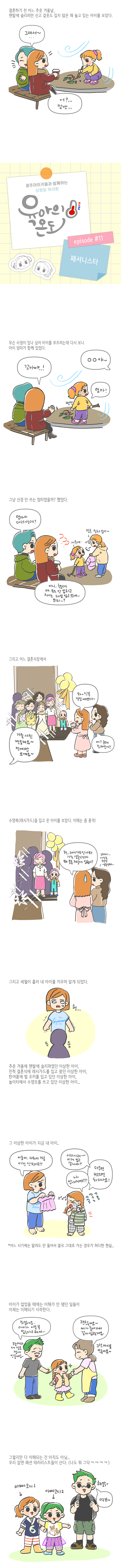 결혼하기 전 어느 추운 겨울날 맨발에 슬리퍼만 신고 겉옷도 입지 않은 채 놀고 있는 아이를 보았다 그래서 어 잠깐 광주아이키움과 함께하는 성평등 육아툰 육아의 온도 에피소드11 패셔니스타 무슨 사정이 있나 싶어 아이를 부르려는데 다시 보니 아이 엄마가 함께 있었다 꼬마야 땡땡야 엄마 그냥 신경 안쓰는 엄마였을까 했었다 엄마가 데려가는데 아니 추운데 애 옷도 안입히고 자기는 패딩 입고 있네 뭐지 얼른 점퍼 입어 시른데 그리고 어느 결혼식장에서 가족사진찍을게요 직계만 오세요 와 신부 정말예쁘다 어 근데 조카인가 수영복 래시가드를 입고온 아이를 보았다 이때는 좀 충격 헉 래시가드인가봐 가족 결혼식인데 왜 옷을 저렇게 입혔지 그러게 사진은 평생 남는건데그리고 세월이 흘러 내아이를 키우며 알게 되었다 추운 겨울에 맨발에 슬리퍼였던 이상한 아이 친척 결혼식에 래시가드를 입고 왔던 이상한 아이 한 여름에 털 조끼를 입고 있던 이상한 아이 놀이터에서 수영모를 쓰고 있던 이상한 아이 그 이상한 아이가 지금 내 아이 이룸아 더워서 지금 이건 안된다고 시러시러 이거 입고 갈거야 나 안가꺼야 더우면 벗으면 되자나나요 어느시기에는 말려도 안 들어서 그대로 가는 경우가 허다한 현실 아이가 없었을 때에는 이해가 안됐던 일들이 이제는 이해되기 시작한다 죄송해요 아이가 이걸 꼭 입는다고 해서 오늘따라 제 말은 절대 안듣네요 괜찮아요 제가 들어가서 갈아 입힐게요 그런아이들 많아요 그렇지만 다 이해되는 건 아직도 아님 우리 집엔 패션 테러리스트들이 산다 나도 뭐 그닥 아빠코디1 아빠코디2 해맑 여보