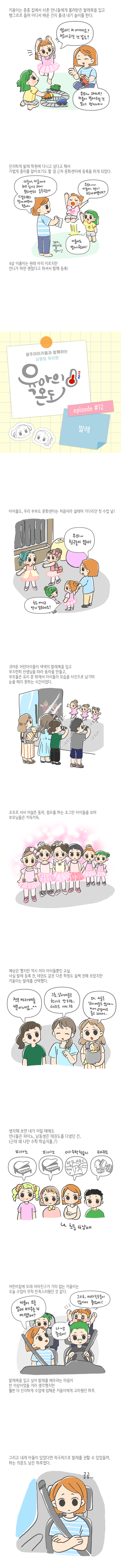 키움이는 종종 집에서 사촌언니들에게 물려받은 발레복을 입고 뱅그르르 돌며 어디서 배운 건지 흉내 내기 놀이를 한다 엄마 저 어때요 발레 하는 것 같죠 우와 그러네 키움이 발레하는 것 같다 멋지네 진지하게 발레 학원에 다니고 싶다고 해서 가볍게 흥미를 알아보기도 할 겸 근처 문화센터에 등록을 하게 되었다 키움아 키움이가 하고 싶다고 해서 문화센터 등록했어 다움주 부터 발레 배우게 됐어 우와 이룸아 언니 발레 배운대 이룸이도 발레 할래 그래 이룸이도 같이 4살 이룸이는 원래 아직 이르지만 언니가 하면 괜찮다고 하셔서 함께 등록 광주아이키움과 함께하는 성평등 육아툰 에피소드12 발레 아이들도 우리 부부도 문화센터는 처음이라 설레며 기다리던 첫 수업날 우와 친구들이 많다 친구 아니고 언니 같은데요 귀여운 어린아이들이 색색의 발레복을 입고 부지런히 선생님을 따라 동작을 만들고 부모들은 유리 문 밖에서 아이들의 모습을 사진으로 남기며 눈을 떼지 못하는 시간이었다 조르르 서서 어설픈 동작 점프를 하는 조그만 아이들을 보며 부모님들은 키득키득 예상은 했지만 역시 여자 아이들 뿐인 교실 사실 발레 등록전 태권도 같은 다른 학원도 슬쩍 권해 보았지만 키움이는 발레를 선택했다 전부 여자애들 뿐이네요 그쵸 남자애들은 한다고 안하죠 태권도 가지 왜 서울은 남자애들도 많대 자세 교정에도 좋고 그래서 생각해보면 내가 어릴 때에도 언니들은 피아노 남동생은 태권도를 다녔던건 근데 왜 나만 수학 학습지를 피아노 피아노 수학학습지 태권도 초등 4남매 어린이집에 또래 여자친구가 거의 없는 키움이는 오늘 수업이 무척 만족스러웠던것 같다 키움이 오늘발레 배우는 거 어땠어 너무 좋았어 그리고 여자친구들이 많아서 좋았어 발레복을 입고 싶어 발레를 배우려는 마음이 반 이상이었을 거라 생각했지만 훨씬 더 진지하게 수업에 임해준 키움이에게 고마웠던 하루 그리고 내게 아들이 있었다면 적극적으로 발레를 권할 수 있었을까 하는 의문도 남은 하루였다 곰곰