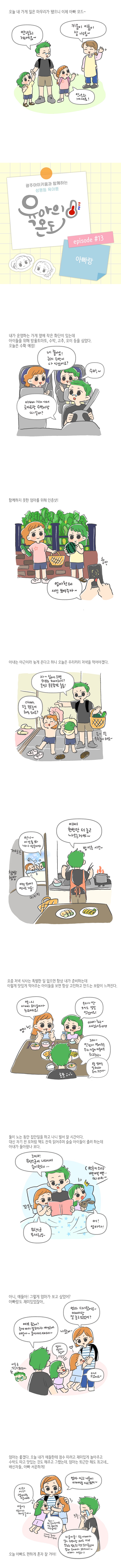 오늘 내 가게 일은 마무리가 됐으니 이제 아빠 모드 안녕히 계세요 키움이 이룸이 잘 가렴 안녕히 계세요 광주아이키움과 함께하는 성평등 육아툰 육아의온도 에피소드13 아빠랑 내가 운영하는 가게 옆에 작은 화단이 있는데 아이들을 위해 방울토마토 수박 고추 오이 등을 심었다 오늘은 수확 예정 네 좋아요 근데 수박이 다 익었어요 수박 아빠 가게가서 토마토랑 수박이랑 따갈까 함께하지 못한 엄마를 위해 인증샷 엄마한테 사진 보여주자 아내는 야근이라 늦게 온다고 하니 오늘은 우리끼리 저녁을 먹어야겠다 자 집에오면 뭐부터 해야하지 옷벗고 목욕탕으로 출동 아빠 오늘 목욕놀이 해도 돼요 응 오늘 목욕놀이 해요 언니 이것좀봐 내가 만든거야 꺄르르 참방참방 이건 모야 언니도 거품 키키키 이제 한번만 더 놀고 나오는거야 밥먹을 시간 요즘 저녁 식사는 특별한 일 없으면 항상 내가 준비하는데 이렇게 맛있게 먹어주는 아이들을 보면 항상 고민하고 만드는 보람이 느껴진다 역시 아빠 요리솜씨가 최고예요 우리가 딴 오이도 정말 맛있어요 아빠최고 사랑해요 그래 맛있게 먹어주는 우리 키움이 이룸이도 최고최고 오늘 엄마는 일하느라 늦게 오신대 둘이 노는 동안 집안일을 하고 나니 벌서 잘 시간이다 대신 자기전 모처럼 책도 잔뜩읽어주며 슬슬 아이들이 졸려 하는데 아내가 돌아왔나 보다 그때 뮤탄스균이 나타나서 송이한테 뮤탄스균 무서워잉 꼬옥 번호키 소리 삑삑삑 띠리리 어 엄마다 아니 얘들아 그렇게 엄마가 보고 싶었어 아빠랑도 재미있었잖아 여보 왔어 늦게까지 일하느라 애 썼네 얘들아 들어가서 자야지 엄마 다녀왔어요 아빠랑 잘 놀고 있었어 나왔어 엄마엄마엄마 다녀오셨어요 엄마는 좋겠다 오늘 내가 애들한테 점수 따려고 재미있게 놀아주고 수박도 따고 맛있는 것도 해주고 그랬는데 엄마는 퇴근만 해도 최고네 배신자들 아빠 서운하게 시러시러 엄마랑 잘거야 엄마씻고나올게 아빠랑 자고 있어 이룸이는 엄마가 쩨일 좋아 엄마 책 읽어주세요 저도 엄마랑 자고 싶어요 아빠도 좋지만 엄마 옆에서 잘래요 크흑 키움이룸 오늘 아빠가 같이 수박이랑 오이도 따고 맛있는 밥도 주고 책도 읽어 줬는데 엄마 오자마자 그러기냐 아빠서운타 오늘 아빠도 편하게 혼자 잘거야