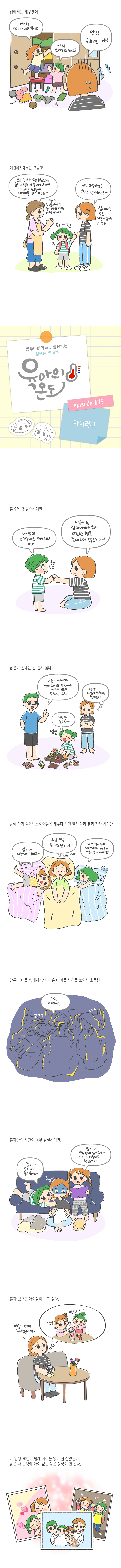 집에서는 개구쟁이 엄마! 저거 꺼내고 싶어요. 저희 요리해도 돼요? 앗!! 뭐하는거야! 어린이집에서는 모범생 오늘 놀다가 조금 긁혔는데 울지도 않고 조심해야한다며 씩씩하게 친구들에게 이야기를 하더라구요~ 아 그런가요? 칭찬 감사드려요~ 이룸이는 친구들한테도 늘 좋은 모델링이 되는 야무진 친구에요 집에서는 조금다른거 같기도 하하 의젓 광주아이키움과 함께하는 성평등 육아툰 육아의 온도 에피소드15 아이러니 훈육은 꼭 필요하지만 네 엄마 안그럴게요 죄송해요ㅠㅠ 다음에는 엄마아빠 없이 위험한 행동 절대 하지 않는거야 울망울망 남편이 혼내는건 왠지 싫다 이룸이 아빠가 양치하자고 몇번이나 이야기했지 장난감 그만 조금만 부드럽게 말해주면 좋겠는데 이것만 놀고요 엉엉 밤에 자기 싫어하는 아이들은 재우다 보면 빨리 자라 빨리자라 하지만 엄마 수수께끼해요 그럼 딱 두개씩만이야 그리고 자기 네 엄마 두개 아빠두개 언니두개 이룸이 두개 어때요? 잠든 아이들 옆에서 낮에 찍은 아이들 사진을 보면서 흐뭇한 나 아구 이쁜이들 혼자만의 시간이 너무 절실하지만 엄마 엄마랑 놀고싶어요 엄마 책은 언제 읽어줘요 아까 읽어준다고 했잖아요 혼자있으면 아이들이 보고싶다 애들도 왔으면 좋아했을텐데 냠냠 맛있따 내 인생 30년이 넘게 아이들 없이 잘 살았는데 남은 내 인생에 아이 없는 삶은 상상이 안된다