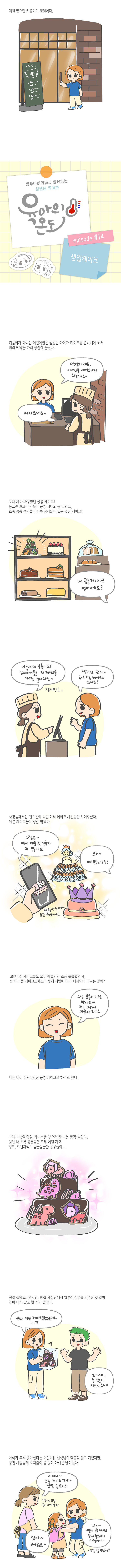 며칠 있으면 키움이의 생일이다 빵 광주아이키움과 함께하는 성평등 육아툰 육아의 온도 에피소드14 생일케이크 키움이가 다니는 어린이집은 생일인 아이가 케이크를 준비해야 해서 미리 예약을 하러 빵집에 들렀다 안녕하세요 케이크를 예약하려고 하는데요 어서오세요 오다 가다 봐두었던 공룡 케이크 동그란 초코 쿠키들이 공룡 시대의 돌 같았고 초록 공룡 쿠키들이 잔뜩 장식되어 있는 멋진케이크 저 공룡케이크 얼마에요 이층짜리 공룡이요 남자아이들은 저 케이크를 가장 좋아하죠 잠시만요 딸이긴 한데 혹시 다른 케이크도 있나요 사장님께서는 핸드폰에 있던 여러 케이크 사진들을 보여주셨다 예쁜 케이크들이 정말 많았다 그럼요 여자 애들 것 종류가 더 많아요 와 예쁘네요 이 왕관케이크가 요즘 유행이에요 보여주신 케이크들도 모두 예뻣지만 조금 씁쓸했던 게 왜 아이들 케이크조차도 이렇게 성별에 따라 디자인이 나뉘는 걸까 그냥 공룡케이크로 할게요 저는 저게 마음에 드네요 나는 미리 점찍어뒀던 공룡 케이크로 하기로 했다 그리고 생일 당일 케이크를 찾으러 간 나는 깜짝 놀랐다 멋진 내 초록 공룡들은 모두 어딜 가고 핑크 오렌지색의 둥글둥글한 공룡들이 정말 실망스러웠지만 빵집 사장님께서 일부러 신경을 써주신 것 같아 차마 아무 말도 할 수가 없었다 진짜 멋진 케이크였었는데 ㅠㅠ 그러게 좀 많이 다르긴 하네 아이가 무척 좋아했다는 어린이집 선생님의 말씀을 듣고 기뻤지만 빵집 사장님의 오지랖이 좀 많이 아쉬운 날이었다 어머니 오늘 케이크 인기가 정말 좋았어요 키움이도 정말 좋아하더라구요 엄마 고마워요 그래 키움이 오늘 케이크 맘에 들었다니 다행이네 생일 잘 보냈어