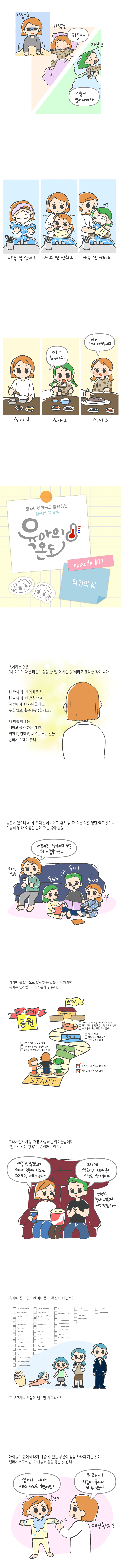 기상1<br>기상2 키움아<br>기상3 이룸이 일어나야지~<br>세수 및 양치 1 <br>세수 및 양치 2<br>세수 및 양치 3<br>식사1<br>식사2 아~ 해야지<br>식사3 이거 가시 뺴주세요<br>광주아이키움과 함께하는 성평등 육아툰 육아의온도 episode #17 타인의삶<br>육아라는 것은 나 이외의 다른 타인의 삶을 한 번 더 사는것 이라고 생각한 적이 있다.<br>한번에 세번 양치를 하고, 한끼에 세번 밥을 먹고, 하루에 세번 샤워를 하고, 옷이ㅡㄹ 입고, 출근(등원)을 하고...<br>더 어릴때에는 쉬하고 응가하는 거부터 먹이고, 입히고, 재우는 모든 일을 곱하기로 해야했다.<br>남편이 있으니 세 배 까지는 아니어도, 혼자 살 때 와는 다른 없던 일도 생기니 확실히 두 배 이상은 손이가는 육아 일상<br>모바일 쇼피중... 어린이집 생일파티 선물 뭐가 좋을까?... 독서1 독서2 독서3<br>거기에 돌발적으로 발생하는 일들이 더해지면 육아는 일상을 더 다채롭게 만든다<br>MISSION 등원 <br>START<br>어린이집 안간다고 울지 않기, 제한 시간에 일어나기<br>옷입기 날씨에 맞는 옷입기, 야외놀이 위한 운동화 신기, 마스크 코그리(제한시간 안에)<br>밥먹기, 물 안 흘리기, 메뉴 주는 대로 먹기, 옷에 묻히지 않기<br>차타기, 카시트 할때 불편하다고 울지 않기, 엄마, 아빠 중 같이 갈사람 고르지 않기, 운전중에 신발, 양발 벗지않기<br>어린이집 GOAL<br>그래서인지 세상 가장 사랑하는 아이들임에도 떨어져 있는 행복이 존재하는 아이러니<br>애들 괜찮겟지? 아가씨 덕분에 영화도 보러오고 너무 신난다~<br>그러게 영화관 언제온지 기억도 안나는데. 천천히 놀다 오랬으니 너무 걱정마~<br>육아에 끝이 있다면 아이들의 독립이 아닐까? 보호자 도움에 필요한 체크리스트<br>아이들의 삶에서 내가 해줄 수 있는 부분이 점점 사라져 가는것이 편하기도 하지만 아쉬움도 점점 생기는것같다<br>엄마! 내가 세수 스스로 했어요! 우와 키움이 혼자서 세수헀어? 대단한데?