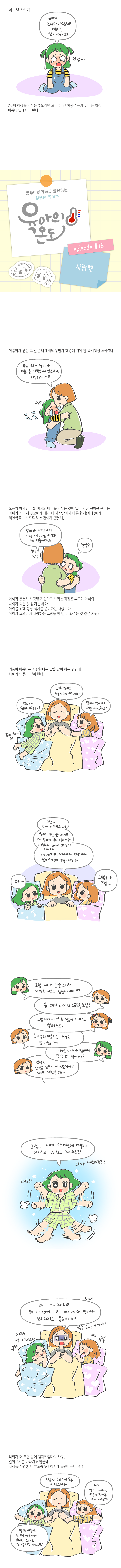 어느 날 갑자기<br>엄마는 언니만 사랑하고 이룸이는 안사랑해요? 엉엉~<br>2자녀 이상을 키우는 부모라면 모두 한 번 이상은 듣게 된다는 말이 이름이 입에서 나왔다.<br>광주아이키움과 함께하는 성평등 육아툰 육아의온도 episode #16 사랑해<br>이룸이가 뱉은 그말은 나에게도 무언가 해명해 줘야할 숙제처럼 느껴졌다.<br>무슨소리야~ 엄마가 이룸이를 사랑하지 않는다니 그럴리가~<br>오은영 박사님이 둘 이상의 아이를 키우는 것에 있어 가장 현명한 육아는 아이가 자라서 부모에게 내가더 사랑받아서 다른 형제(자매)에게 미안함을 느끼도록 하는것 이라했는데..<br>엄마가 세상에서 가장사랑하는 사람은 이룸이라구! 정망?<br>아이가 충분히 사랑받고 있다고 느끼는 지점은 부모와 아이와 차이가 있는 것같기는 하다.<br>아이를 위해 항상 식사를 준비하는 사랑보다 아이가 그렸다며 자랑하는 그림을 한번더 봐주는것같은사랑?<br>키움이 이룸이는 사랑한다는 말을 많이 하는편인데 나에게도 듣고 싶어한다.<br>엄마~ 엄마 사랑해요 그래 엄마도 키움,이룸이 사랑해~ 엄마는 언제나 우리를 사랑하죠?<br>그럼 언제나 사랑하지! 엄마가 화를 낼때에도 그게 엄마가 우리 키움이 이룸이 사랑하지 않아서 그러는게 아니야 사랑하지만 위험하거나 걱정되거나 기분이 안좋으면 화를 내기도해 아~ 그렇구나! 그럼..<br>내가 내가 눈알 스티커 카위로 자르고 검정색뺴도? 응 대신 다치지 않도록 조심<br>그럼 내가 가위로 색종이 다자르고 뿌려도요? 응 그럼 키움이는 정리도 잘하잖아<br>그러엄~ 내가 엄마꺼 간식 다먹어도? 간식? 간식은 진짜 다먹을꺼야? 그래도 사랑은해<br>그럼 내가 막 이렇게 이렇게 어지르고 난치4고 그래도요? 그래도 사랑하죠?<br>왜.. 왜 그러려고! 왜 다 난리치려고 여기서 얼마나 더 난리치려고 묻는건데!!<br>너희가 더 크면 알게될까? 엄마의 사랑. 알아주기를 바라지도 않을래 자식들은 평생 할 효도를 5세 이전에 끝낸다는데..ㅎㅎ<br>엄마! 이룸이도 언니랑 싸울때도 있지만 그래도 언니를 제일 사랑하죠? 그럼~ 우리가족모두 사랑하지~<br>나도 엄마, 아빠 이룸이 전-부 다 사랑해