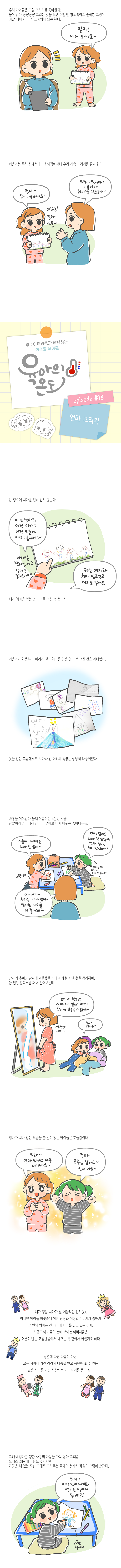 우리 아이들은 그림그리기를 좋아한다.<br>둘이 않아 꽁냥꽁냥 그리는 것을 보면 어떨 땐 창의적이고 솔직한 그림이 정말 매력적이어서 도치맘이 되곤 한다. 엄마! 이거보세요~<br>키움이는 특히 집에서나 어린이집에서나 우리 가족 그리기를 즐겨한다.<br>엄마~ 우리 가족이에요! 우와~~ 멋지다~ 키움이가 우리 가족 그렸구나~ 짜잔! 엄마 선물~<br>광주아이키움과 함께하는 성평등 육아툰 육아의온도 episode #18 엄마 그리기<br>난 평소에 치마를 즐겨입지 않늠ㄴ다. 이건 엄마고, 이건 아빠, 이건 키움이, 이건 이룸이에요~<br>아빠는 왕자님이고 엄마는 공주님이야 우리는 여자라 치마입고있고 머리도 길어요 내가 치마를 입는건 아이들 그림속 정도?<br>키움이가 처음부터 머리가 길고 치마를 입은 엄마로 그린ㄴ것은 아니였다.<br>옷을 입은 그림에서도 치마와 긴 머리의 특징은 상당히 나중이었다.<br>바통을 이어받아 둘째 이룸이는 4살인 지금 단발머리 엄마에서 긴머리 엄마로 바뀌는 중이다ㅠㅠ<br>이룸아 아빠는 치마 안입어~ 언니 엄마도 치마 안입잖아 엄마, 남자는 치마안입어요?<br>아니야 치마는 누구나 입지 엄마는 바지를 더 좋아해~<br>갑자기 추워진 날씨에 겨울옷을 꺼내고 계절 지난 옷을 정리하며, 안 입던 원피스를 꺼내 입어보는데<br>와 이 원피스 진짜 아까운데 이제 작아서 입을수가 없네.. 너무쪘다 으아~ 엄마 모해요?<br>엄마가 치마 입은 모습을 볼 일이 없던 아이들은 호들갑이다.<br>우와 엄마 드레스 나무예뻐요~ 엄마 공주님 같아요~ 벗지마요~<br>내가 정말 치마가 잘 어울리는건지(?). 아니연 아이들 머릿속에 이미 남성과 여성의 이미지가 정해져 그안의 엄마는 긴 머리에 치마를 입고있는건지...<br>지기ㅡㅁ도 아이들의 눈에 보이는 이미지들은 어른이 만든 고정관념에서 나오는것 같아서 아쉽기도 하다.<br>성별에 따른 다름이 아닌, 모든ㄴ 사람이 가진 각각의 다름을 안고 응원해 줄수 있는 넒은 사고를 가진 사람으로 자라나기를 돕고싶다.<br>그래서 엄마를 향한 사랑의 마음을 가득 담아 그려준, 드레스 입은 내 그림도 멋지지만 가끔은 내 있는 모습 그대로 그려주는 둘째의 청바지 차림의 그림이 반갑다.<br>엄마 이건 청바지에요 엄마는 청바지 좋아하죠?