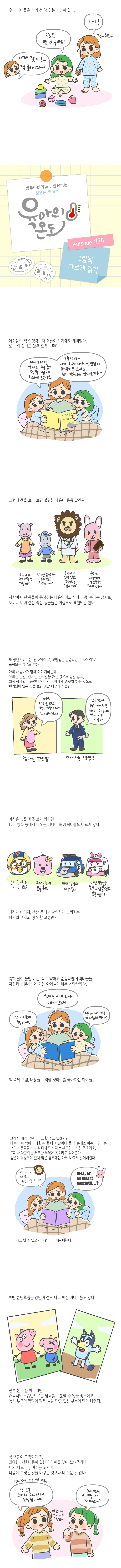 우리 아이들은 자기 전 책 읽은 시간이 있다.<br>이제 잘시간~ 책 골라 오자~ 오늘은 몇 권 골라요? 네! 책~ 책~<br>광주아이키움과 함께하는 성평등 육아툰, episode #20 그림책 다르게 일기<br>아이들의 책은 생각보다 어른이 보기에도 재미있다. 또 나의 일에도 많은 도움이 된다.<br>아기 하마는 엄마의 손을 잡고 덜 덜 떨며 치과에 갔어요.<br>오늘따라 사자 치과의사 선생님이 무서워 보였지요. 토끼 간호사의 안내로 겨우...<br>그렌데 책을 보다 보면 불편한 내용이 종종 발견된다.<br>치과에 데려가는건 '엄마'<br>단 것만 좋아해서 충치많은 '남자아이'<br>남성성이 강한 동물로 표한되는 '남자 의사'<br>순하고 여성성이 강한 동물인 '여자 간호사'<br>사람이 아닌 동물이 등장하는 내용임에도 사자나 곰, 늑대는 남자로, 토끼나 나비같은 작은 동물들은 여성으로 표한되곤 한다.<br>또 장난꾸러기는 '남자아이'로 모범생은 순종적인 '여자아이로' 표현되는 경우는 흔하다<br>아빠와 엄마가 함께 이야기하는데 아빠는 반말, 엄마는 존댓말을 하는 경우도 정말 많고, 외국 작가의 작품인데 엄마가 아빠에게 존댓말 하는 것으로 번역되어 있는 것을 보면 정말 너무너무 불편하다.<br>여보 이것좀 봐요. 오늘도 이렇게 다 망가뜨려 놨어요 엄마는 존댓말<br>안되겠어. 오늘은 내가 직접 이야기 해봐야겟어 너무 걱정마 아빠는 반말?<br>아직은 tv를 자주 보지는 않지만 tv나 영화 등에서 나오는 미디어속 캐릭터들도 다르지 않다.<br>놀기 좋아하는 파랑 뽀로로<br>요리가 취미인 분홍 루피<br>리더 경찰차 파랑 폴리<br>다친 친구들을 돌보는 엠뷸런스 분홍 엠버<br>성격과 이미지, 색상 등에서 확연하게 느껴지는 남자와 여자의 성역활 고정관념...<br>특히 딸이 둘인 나는, 작고 약하고 순종적인 캐릭터들을 자신과 동일시하게 되는 아이들이 너무 안타깝다<br>엄나는 사자의사 해야겠다.<br>나는 이 토끼 할꺼야<br>언니~ 나는 그럼 이 다람쥐 할까?<br>책 속의 그림, 내용들로 역할 정하기를 좋아하는 아이들..<br>그래서 내가 유난이라고 할 수도 있지겠지만 <br>나는 아빠 엄마의 대화는 둘 다 반말이나 둘 다 존대로 바꾸어 읽어준다.<br>그리고 동물들이 나올 때에도 사자는 부드럽고 느린 목소리로, 토끼나 다람쥐는 터프한 씩씩이 목소리로 읽어준다<br>성별이 특정되어 있지 않은 경우에는 아예 바꿔서 읽어버린다.<br>토끼야 너 혹시, 내 도시락 봤니?, 아니, 난 네 도시락 못봤는데...?<br>그리고 될 수 있으면 그런 미디어는 피한다.<br>어떤 콘텐츠들은 감탄이 절로 나고 멋진 미디어들도 많다.<br>전부 본 것은 아니지만 캐릭터의 모습만으로는 남녀 구분할 수 없을 정도이고, 특히 부모의 역할이 깜짝 놀랄 만큼 멋진 부분이 많이 나온다.<br>성 역할이 고정되긴 전, 최대한 그런 내용이 덜한 미디어를 찾아 보여주거나 내가 다르게 읽어주는 노력이 나중에 고정된 것을 바꾸는 것보다 더 쉬운 것 같다.<br>얼마전에 이를뺸 키움이, 난 오늘 코끼리 치과의사 선생님이야, 근데 언니, 이 뺄때 안아팠어? 아팠지만 용기내서 참았어!