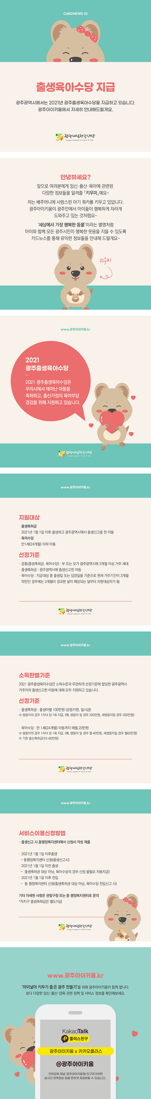 cardnews03 출생육아수당 지급 광주광역시에서는 2021년 광주출생육아수당을 지급하고 있습니다 광주아이키움에서 자세히 안내해 드릴게요 광주여성가족재단
안녕하세요? 앞으로 여러분에게 임신 출산 육아에 관련된 다양한 정보들을 알려줄 키우미예요 저는 배주머니에 사랑스런 아기쿼카를 키우고 있답니다 광주아이키움이 광주안에서 아이들이 행복하게 자라게 도와주고 있는 것 처럼요 세상에서 가장 행복한 동물이라는 별명처럼 아이와 함께 모든 광주시민이 행복한 웃음을 지을 수 있도록 카드뉴스를 통해 유익한 정보들을 안내해 드릴게요 키우미
www.광주아이키움.kr 2021광주출생육아수당 2021 광주출생육아수당은 우리시에서 태어난 아동을 축하하고 출산가정의 육아부담 경감을 위해 지원하고 있습니다 광주여성가족재단
www.광주아이키움.kr 지원대상 출생축하금 2021년 1월1일이후 출생하고 광주광역시에서 출생신고를 한 아동 육아수당 만1세24개월이하아동 선정기준 공통 출생축하금 육아수당 부 또는 모가 광주광역시에 3개월이상 거주 세대 출생축하금 광주광역시에 출생신고한 아동 육아수당 지급대상 중 출생일 또는 입양일을 기준으로 현재 거주기간이 3개월 미만인 경우에는 3개월이 경과한 날이 해당되는 달부터 지원대상자가 됨 광주여성가족재단
www.광주아이키움.kr 소득판별기준 2021 광주출생육아수당은 소득수준과 무관하게 선정기준에 합당한 광주광역시 거주자의 출생신고한 아동에 대해 모두 지원하고 있습니다 선정기준 출생축하금 출생아별 100만원 균등지원 일시금 쌍둥이의 경우 1자녀당 1회 지급 예 쌍둥이 일 경우 200만원 세쌍둥이일 경우 300만원 육아수당 만 1세 24개월 아동까지 매월 20만원 쌍둥이의 경우 1자녀 당 1회 지급 예 쌍둥이일 경우 월 40만원 세쌍둥일 경우 월 60만원 기존 출산축하금 10-60만원 광주여성가족재단
www.광주아이키움.kr  서비스이용신청방법 출생신고 시 동행정복지센터에서 신청서 작성제출 2021년 1월1일 이후 출생 동행정복지센터 신청 출생신고시 2021년1월1일 이전출생 출생축하금 대상아님 육아수당의 경우 신청 불필요 자동지급 2021년 1월1일이후 전입 동 행정복지센터 신청 출생축하금 대상아님 육아수당 전입신고 시 기타 자세한 사항은 관할구청 또는 동 행정복지센터로 문의 자치구 출생 축하금은 별도 지급 광주여성가족재단
www.광주아이키움.kr 아이낳아키우기 좋은 광주만들기를 위해 광주아이키움이 함께합니다 보다 다양한 임신 출산 양육 관련 정책 및 서비스 정보를 확인해보세요 KakaoTalk 플러스친구 광주아이키움x카카오플러스 @광주아이키움 카카오톡 채널 광주아이키움을 친구추가하면 실시간 정책정보 등을 편하게 제공받을수 있습니다