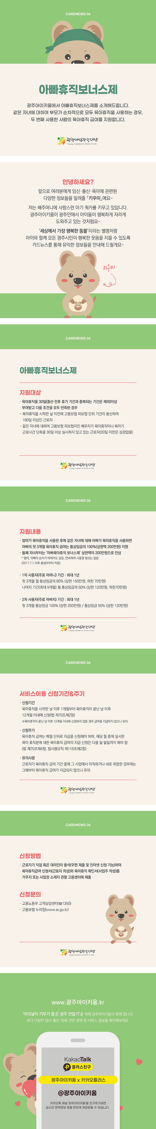 cardnews06 아빠휴직보너스제 광주아이키움에서 아빠휴직보너스제를 소개해드립니다 같은 자녀에 대하여 부모가 순차적으로 모두 육아휴직을 사용하는 경우 두번째 사용한 사람의 육아휴직 급여를 지원합니다 광주여성가족재단
안녕하세요? 앞으로 여러분에게 임신 출산 육아에 관련된 다양한 정보들을 알려줄 키우미예요 저는 배주머니에 사랑스런 아기쿼카를 키우고 있답니다 광주아이키움이 광주안에서 아이들이 행복하게 자라게 도와주고 있는 것 처럼요 세상에서 가장 행복한 동물이라는 별명처럼 아이와 함께 모든 광주시민이 행복한 웃음을 지을 수 있도록 카드뉴스를 통해 유익한 정보들을 안내해 드릴게요 키우미
cardnews06 아빠휴직보너스제 지원대상 육아휴직을 30일 출산 전후 휴가 기간과 중복되는 기간은 제외 이상 부여받고 다음조건을 모두 만족한 경우 육아휴직을 시작한날 이전에 고용보험 피보험 단위 기간이 통산하여 180일 이상인 근로자 같은 자녀에 대하여 고용보험 피보험자인 배우자가 육아휴직이나 육아기 근로시간 단축을 30일 이상 실시하지 않고 있는 근로자 30일 미만은 상관없음 광주여성가족재단
cardnews06 지원내용 엄마가 육아휴직을 사용한 후에 같은 자녀에게 대해 아빠가 육아휴직을 사용하면 아빠의 첫 3개월 육아휴직 급여는 통상임금의 100% 상한액 200만원으로 인상 엄마 아빠의 순서가 바뀌어도 같음 연속하여 사용할 필요는 없음 2017년7월1일이후 출생아부터 적용 1차 사용자 주로 어머니 기간 최대1년 첫 3개월 월 통상임금의 80% 상한 150만원 하한 70만원 나머지 기간 최대9개월 월 통상임금의 50% 상한120만원 하한 70만원 2차 사용자 주로 아버지 기간 최대 1년 첫 3개월 통상임금100% 상한250만원 통상임금50% 상한 120만원 광주여성가족재단
cardnews06 서비스이용 신청기간 주기 신청기간 육아휴직을 시작한 날 이후 1개월부터 육아휴직이 끝난 날 이후 12개월 이내에 신청 법 제 70조 제2항 육아휴직이 끝난 날 이후 12개월 이내에 신청하지 않을 경우 급여를 지급하지 않으니 유의 신청주기 육아휴직 급여는 매월 단위로 지급을 신청해야 하며 해당 월 중에 실시한 육아 휴직분에 대한 육아휴직 급여의 지급신청은 다음 달 말일까지 해야함 법 제 70조제4항 범시행규칙 제116제2항 유의사항 근로자가 육아휴직 급여 기간중에 그 사업에서 이직하거나 새로 취업한 경우에는 그때부터 육아휴직 급여가 지급되지 않으니 유의 광주여성가족재단
cardnews06 신청방법 근로자가 직접 혹은 대리인이 출석 우편제출및 인터넷 신청 가능 하여 육아휴직급여 신청서 근로자 작성와 육아휴직 확인서 사업주 작성를 거주지 또는 사업장 소재지 관할 고용센터에 제출 신청문의 고용노동부 고객 상담센터 1350 고용보험 누리집 www.ei.go.kr 광주여성가족재단
www.광주아이키움.kr 아이낳아 키우기 좋은 광주 만들기를 위해 광주아이키움이 함께합니다 보다 다양한 임신 출산 양육 관련 정책 및 서비스 정보를 확인해보세요 KakaoTalk 플러스친구 광주아이키움x카카오플러스 @광주아이키움 카카오톡 채널 광주아이키움을 친구추가하면 실시간 정책정보 등을 편하게 제공받을 수 있습니다.