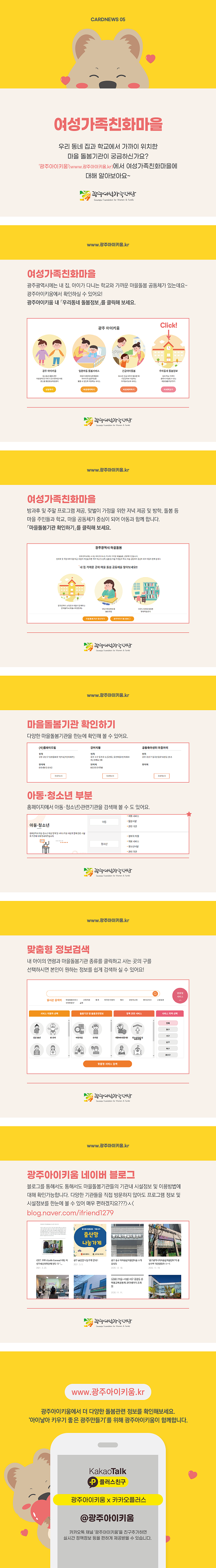 cardnews05 여성가족친화마을 우리동네 집과 학교에서 가까이 위치한 마을 돌봄기관이 궁금하신가요? 광주아이키움www.광주아이키움.kr에서 여성가족친화마을에 대해 알아보아요 광주여성가족재단
www.광주아이키움.kr 여성가족친화마을 광주광역시에는 내 집 아이가 다니는 학교와 가까운 마을돌봄 공동체가 있는데요 광주아이키움에서 확인하실 수 있어요 광주아이키움 내 우리동네 돌봄정보를 클릭해 보세요 광주아이키움 광주아이키움 입원아동 돌봄서비스 긴급아이돌봄 우리동네 돌봄정보 광주여성가족재단
www.광주아이키움.kr 여성가족친화 마을 방과후 및 주말 프로그램 제공 맞벌이 가정을 위한 저녁 제공 및 방학 돌봄 등 마을 주민들과 학교 마을 공동체가 중심이 되어 아동과 함께합니다 마을돌봄기관확인하기 를 클릭해보세요 광주광역시 마을돌봄 내집 가까운 곳에 마을 돌봄 공동체를 찾아보세요 아이돌봄기관 찾기 광주아이키움 블로그 광주여성가족재단
www.광주아이키움.kr 마을돌봄기관 확인하기 다양한 마을돌봄기관을 한눈에 확인해 볼 수있어요 플레이드림 위치 광주 광산구 임방울대로727 연락처 010-5612-3162 자세히보기 강아지똥 위치 광주 서구 동천로6 연락처 자세히보기 공동육아센터 마을이이 위치 광주 광산구 월곡변월로 연락처 자세히보기 아동청소년 부분 홈페이지에서 아동 청소년 관련 기관을 검색해 볼 수도 있어요 아동청소년 아동 지원서비스 돌봄시설 관련기관 청소년 경제적지원 지원서비스 청소년시설 관련기관 광주여성가족재단
www.광주아이키움.kr 맞춤형 정보검색 내 아이의 연령과 마을돌봄기관 종류를 클릭하고 사는 곳의 구를 선택하시면 본인이 원하는 정보를 쉽게 검색하실수 있어요 실시간 검색어 서비스이용자선택 돌봄기관 및 돌봄관련정보 정책관련서비스 서비스 지역선택 맞춤형 서비스검색 광주여성가족재단
www.광주아이키움.kr 광주아이키움 네이버 블로그 블로그를 통해서도 마을돌봄기관들의 기관내 시성정보 및 이용방법에 대해 확인가능합니다 다양한 기관들을 직접 방문하지 않아도 프로그램 정보및 시설정보를 한눈에 볼수 있어 매우 편하겠지요 blog.naver.com/ifriend1279 출산맘 나눔가게 동구육아종합지원센터 광주여성가족재단
www.광주아이키움.kr 광주아이키움에서 더 다양한 돌봄관련 정보를 확인해보세요 아이낳아 키우기 좋은 광주 만들기를 위해 광주아이키움이 함께합니다 KakaoTalk 플러스친구 광주아이키움x카카오플러스 @광주아이키움 카카오톡 채널 광주아이키움을 친구추가하면 실시간 정책정보 등을 편하게 제공받을 수 있습니다.