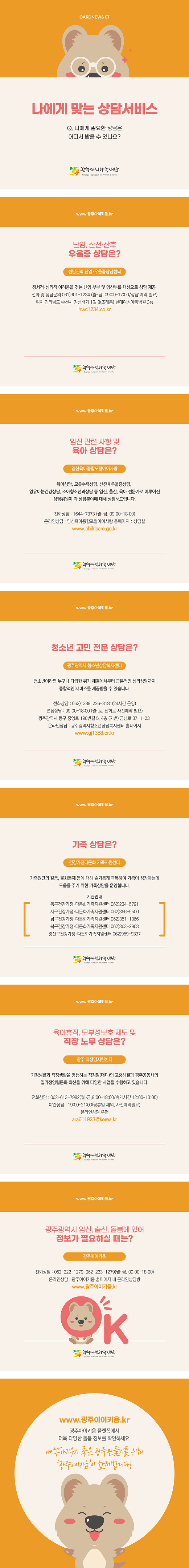 cardnews07 나에게 맞는 상담서비스 나에게 필요한 상담은 어디서 받을 수 있나요? 광주여성가족재단
www.광주아이키움.kr 난임 산전 산후 우울증 상담은 전남권역 난임 우울증 상담센터 정서적 심리적 어려움을 겪는 난임 부부 및 임산부를 대상으로 상담 제공 전화 및 상담문의 061-901-1234 월~금 9시~5시 상담예약필요 위치 전라남도 순천시 장선배기 1길 8 조례동 현대여성아동병원3층 hwc1234.co.kr 광주여성가족재단
www.광주아이키움.kr 임신 관련 사항 및 육아 상담은? 임신육아종합포털아이사랑 육아상담 모유수유상담 산전후우울증상담 영유아눈건강상담 소아청소년과상담 등 임신 출산 육아 전문가로 이루어진 상담위원이 각 상담 분야에 대해 상담해드립니다 전화상담 1644-7373 월~금 9시~6시 온라인상담 임신육아종합포털아이사랑홈페이지에서 상담실 www.childcare.go.kr 광주여성가족재단
www.광주아이키움.kr 청소년 고민 전문 상담은? 광주광역시 청소년상담복지센터 청소년이라면 누구나 다급한 위기 해결에서부터 근본적인 심리상담까지 종합적인 서비스를 제공받을 수 있습니다 전화상담 062-1388, 266-8181 24시간 운영 면접상담 9시~6시 월~토 전화로 사전예약 필요 광주광역시 동구 중앙로 196번길 5 4층 지번 금남로 3가 1-23 온라인 상담 광주광역시 청소년 상담복지센터 홈페이지 www.gi1388.or.kr 광주여성가족재단
www.광주아이키움.kr 가족 상담은? 건강가정다문화 가족지원센터 가족원간의 갈등 불화문제 등에 대해 슬기롭게 극복하여 가족이 성장하는데 도움을 주기 위한 가족상담을 운영합니다 기관안내 동구건강가정 다문화가족지원센터 062-234-5791 서구건강가정 다문화가족지원센터 062-366-9500 남구건강가정 다문화가족지원센터 062-351-1366 북구건강가정 다문화가족지원센터 062-363-2963 광산구건강가정 다문화가족지원센터 062-959-9337 광주여성가족재단
www.광주아이키움.kr 유아휴직 모부성보호 제도 및 직장 노무 상담은? 광주 직장맘지원센터 가정생활과 직장생활을 병행하는 직장맘 대디의 고충해결과 광주공동체의 일가정양립문화 확산을 위해 다양한 사업을 수행하고 있습니다 전화상담 062-613-7982 월~금 9시~6시 휴게시간 12시~1시 야간상담 7시~9시 공휴일 제외 사전예약필요 온라인상담 우편 ara611923@korea.kr 광주여성가족재단
www.광주아이키움.kr 광주광역시 임신 출산 돌봄에 있어 정보가 필요하실 때는? 광주아이키움 전화상담 062-222-1279, 062-223-1279 월~금 9시~6시 온라인상담 광주아이키움 홈페이지 내 온라인상담방 www.광주아이키움.kr 광주여성가족재단
www.광주아이키움.kr 광주아이키움 플랫폼에서 더욱 다양한 돌봄 정보를 확인하세요 아이낳아키우기 좋은 광주만들기를 위해 광주아이키움이 함께합니다