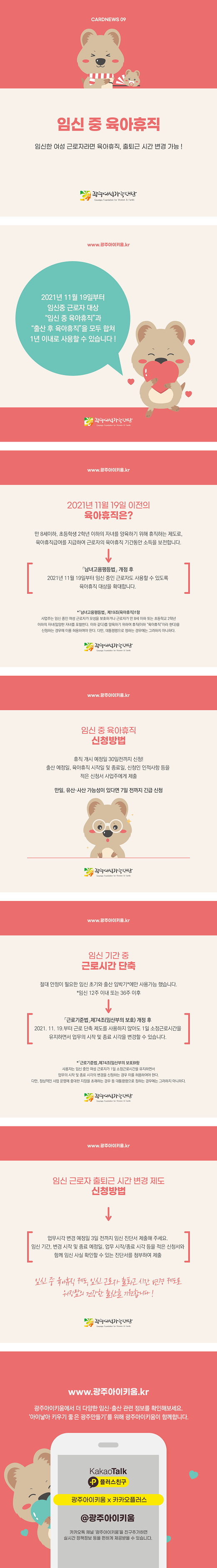 cardnews09 임신 중 육아휴직 임신한 여성 근로자라면 육아휴직 출퇴근 시간 변경 가능 광주여성가족재단
www.광주아이키움.kr 2021년 11월19일부터 임신중 근로자 대상 임신 중 육아휴직과 출산 후 육아휴직을 모두 합쳐 1년 이내로 사용할 수 있습니다 광주여성가족재단
www.광주아이키움.kr 2021년 11월 19일 이전의 육아휴직은? 만 8세이하 초등학생 2학년 이하의 자녀를 양육하기 위해 휴직하는 제도로 육아휴직급여를 지급하여 근로자의 육아휴직 기간동안 소득을 보전합니다 남녀고용평등법 개정후 2021년 11월 19일부터 임신 중인 근로자도 사용할 수 있도록 육아휴직 대상을 확대합니다 남녀고용평등법 제19조 육아휴직 1항 사업주는 임신중인 여성 근로자가 모성을 보호하거나 근로자가 만 8세 이하 또는 초등학교 2학년 이하의 자녀 입양한 자녀를 포함한다 이하 같다를 양육하기 위하여 휴직 이하 육아휴직이라 한다 을 신청하는 경우에 이를 허용하여야 한다 다만 대통령령으로 정하는 경우에는 그러하지 아니하다 광주여성가족재단
www.광주아이키움.kr 임신 중 육아휴직 신청방법 휴직 개시 예정일 30일전까지 신청 출산 예정일 육아휴직 시작일 및 종료일 신청인 인적사항 등을 적은 신청서 사업주에게 제출 만일 유산 사산 가능성이 있다면 7일 전까지 긴급 신청 광주여성가족재단
www.광주아이키움.kr 임신 기간 중 근로시간 단축 절대 안정이 필요한 임신 초기와 출산 임박기에만 사용가능 했습니다 임신12주 이내 또는 36주 이후 근로기준법 제74조 임산부의 보호 개정후 2021.11.19부터 근로 단축제도를 사용하지 않아도 1일 소정근로시간을 유지하면서 업무의 시작 및 종료 시각을 변경할 수있습니다 근로기준법 제 74조 임산부의  보호 9항 사용자는 임신중인 여성근로자가 1일 소정근로시간을 유지하면서 업무의 시작 및 종료 시각의 변경을 신청하는 경우 이를 허용하여야 한다 다만 정상적인 사업 운영에 중대한 지장을 초래하는 경우 등 대통령령으로 정하는 경우에는 그러하지 아니하다 광주여성가족재단
www.광주아이키움.kr 임신 근로자 출퇴근 시간 변경 제도 신청방법 업무시각 변경 예정일 3일 전까지 임신 진단서 제출해 주세요 임신 기간 변경 시작 및 종료 예정일 업무 시작 종료 시각 등을 적은 신청서와 함께 임신 사실 확인할 수 있는 진단서를 첨부하여 제출 임신중 육아휴직제도 임신근로자 출퇴근 시간 변경 제도로 워킹맘의 건강한 출산을 기원합니다 광주여성가족재단
www.광주아이키움.kr 광주아이키움에서 더 다양한 임신 출산 관련 정보를 확인해 보세요 아이낳아 키우기 좋은 광주 만들기를 위해 광주아이키움이 함께합니다 KakaoTalk 플러스친구 광주아이키움x카카오플러스 @광주아이키움 카카오톡 채널 광주아이키움을 친구추가하면 실시간 정책정보 등을 편하게 제공받을 수 있습니다.